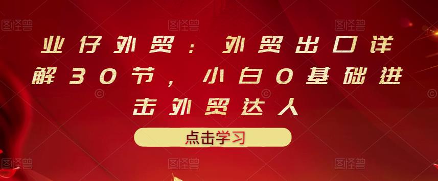 业仔外贸：外贸出口详解30节，小白0基础进击外贸达人 价值666元_北创网