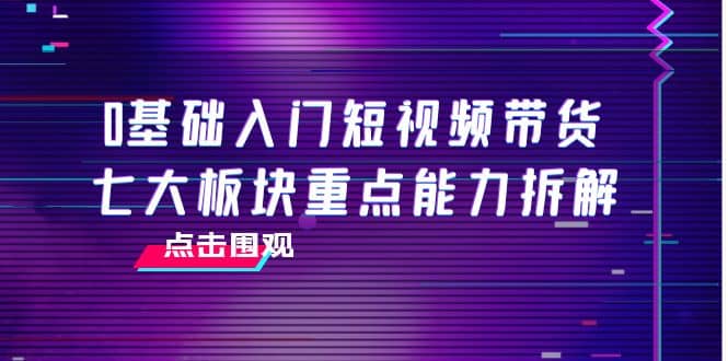 0基础入门短视频带货，七大板块重点能力拆解，7节精品课4小时干货_北创网