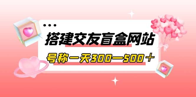 搭建交友盲盒网站，号称一天300—500＋【源码 教程】_北创网