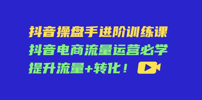 抖音操盘手进阶训练课：抖音电商流量运营必学，提升流量 转化_北创网