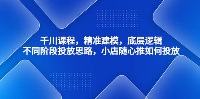 千川课程，精准建模，底层逻辑，不同阶段投放思路，小店随心推如何投放_北创网