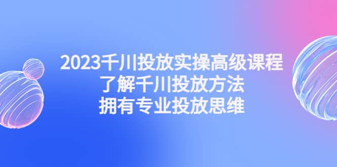 2023千川投放实操高级课程：了解千川投放方法，拥有专业投放思维_北创网