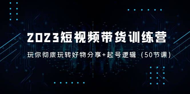 2023短视频带货训练营：带你彻底玩转好物分享 起号逻辑（50节课）_北创网