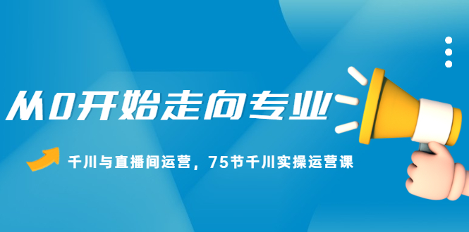 从0开始走向专业，千川与直播间运营，75节千川实操运营课_北创网