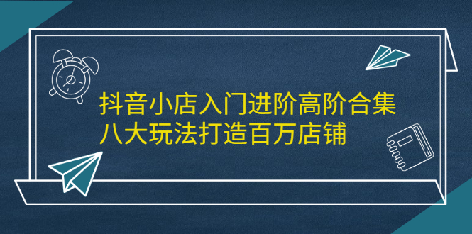 抖音小店入门进阶高阶合集，八大玩法打造百万店铺_北创网