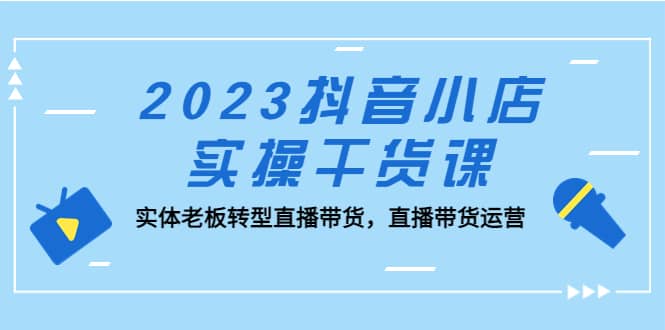 2023抖音小店实操干货课：实体老板转型直播带货，直播带货运营_北创网