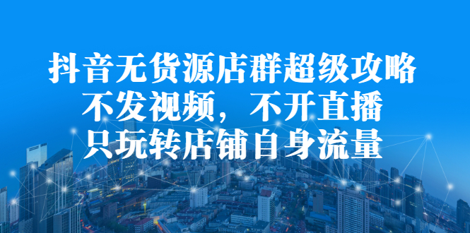 抖音无货源店群超级攻略：不发视频，不开直播，只玩转店铺自身流量_北创网