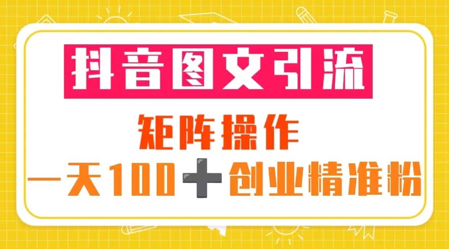 抖音图文引流 矩阵操作 一天100 创业精准粉（5节视频课 素材模板）_北创网