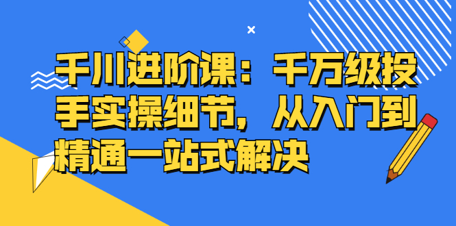 千川进阶课：千川投放细节实操，从入门到精通一站式解决_北创网