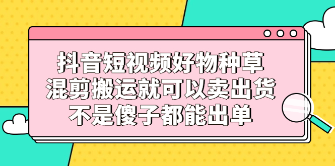 抖音短视频好物种草，混剪搬运就可以卖出货，不是傻子都能出单_北创网