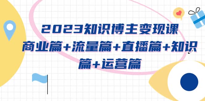 2023知识博主变现实战进阶课：商业篇 流量篇 直播篇 知识篇 运营篇_北创网