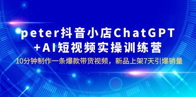 peter抖音小店ChatGPT AI短视频实训 10分钟做一条爆款带货视频 7天引爆销量_北创网