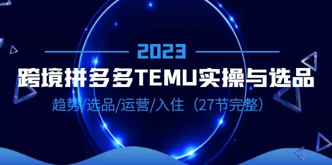 2023跨境·拼多多·TEMU实操与选品，趋势·选品·运营·入住（27节完整）_北创网