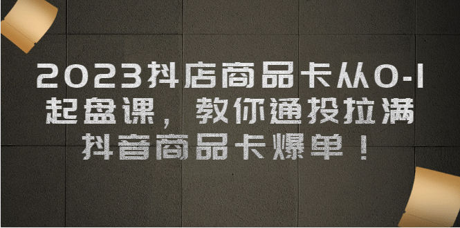 2023抖店商品卡从0-1 起盘课，教你通投拉满，抖音商品卡爆单_北创网