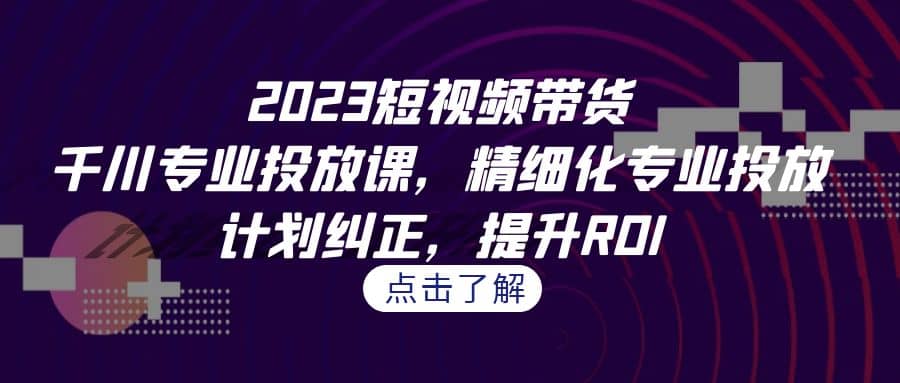 2023短视频带货-千川专业投放课，精细化专业投放，计划纠正，提升ROI_北创网