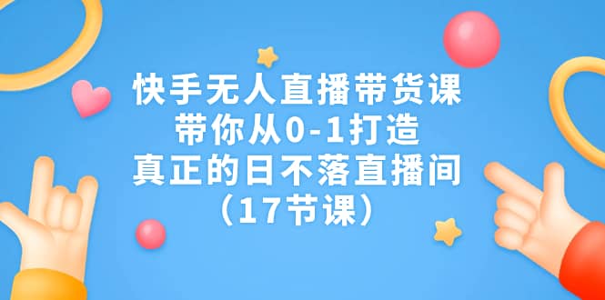 快手无人直播带货课，带你从0-1打造，真正的日不落直播间（17节课）_北创网