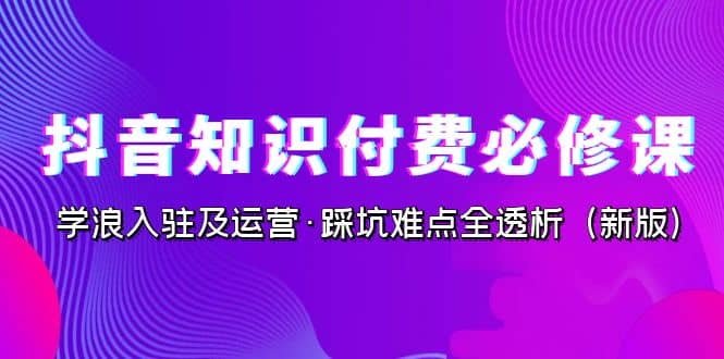 抖音·知识付费·必修课，学浪入驻及运营·踩坑难点全透析（2023新版）_北创网