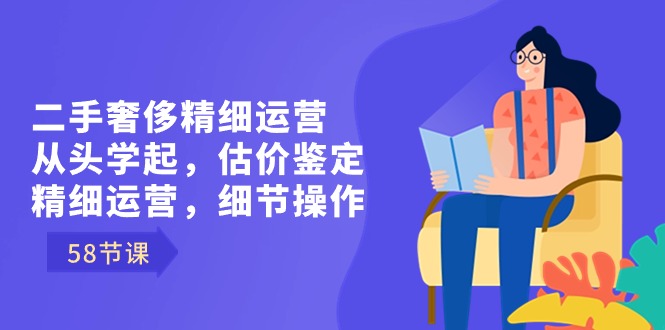 二手奢侈精细运营从头学起，估价鉴定，精细运营，细节操作（58节）_北创网