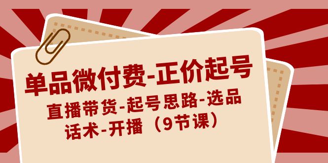 单品微付费-正价起号：直播带货-起号思路-选品-话术-开播（9节课）_北创网