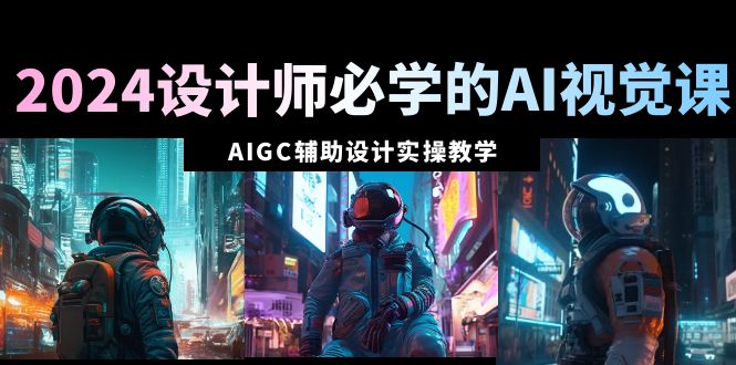 2024设计师必学的AI视觉课：AIGC辅助设计实操教学（66节课）_北创网