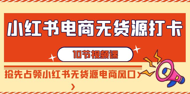 小红书电商-无货源打卡，抢先占领小红书无货源电商风口（10节课）_北创网