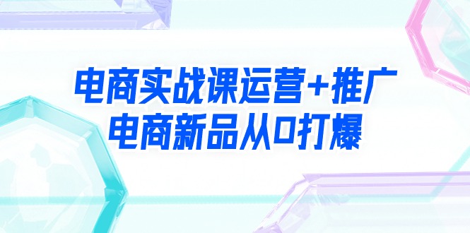 电商实战课运营+推广，电商新品从0打爆（99节视频课）_北创网