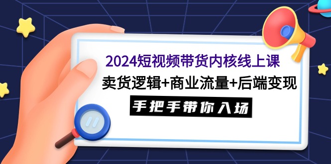 2024短视频带货内核线上课：卖货逻辑+商业流量+后端变现，手把手带你入场_北创网