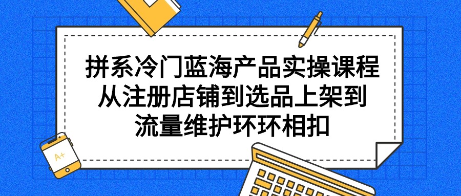 拼系冷门蓝海产品实操课程，从注册店铺到选品上架到流量维护环环相扣_北创网