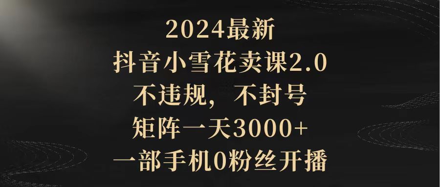 2024最新抖音小雪花卖课2.0 不违规 不封号 矩阵一天3000+一部手机0粉丝开播_北创网