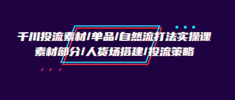 千川投流素材/单品/自然流打法实操培训班，素材部分/人货场搭建/投流策略_北创网