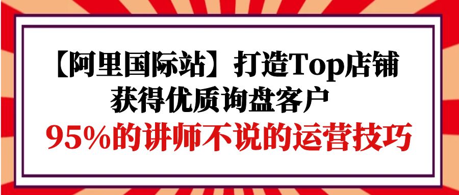 【阿里国际站】打造Top店铺-获得优质询盘客户，95%的讲师不说的运营技巧_北创网