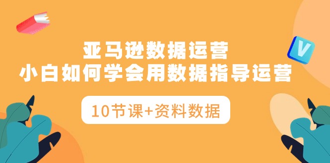 亚马逊数据运营，小白如何学会用数据指导运营（10节课+资料数据）_北创网