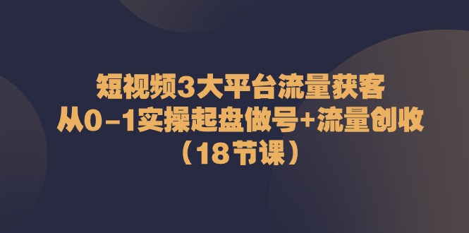 短视频3大平台·流量 获客：从0-1实操起盘做号+流量 创收（18节课）_北创网