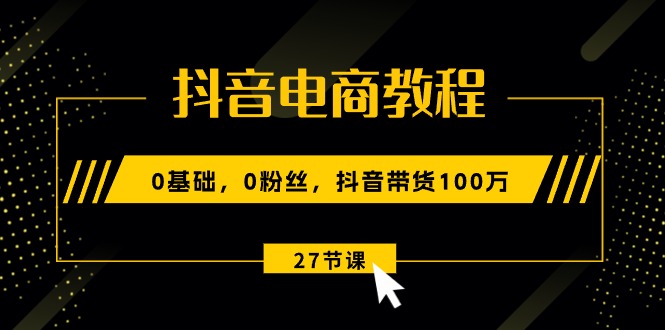 抖音电商教程：0基础，0粉丝，抖音带货100万（27节视频课）_北创网