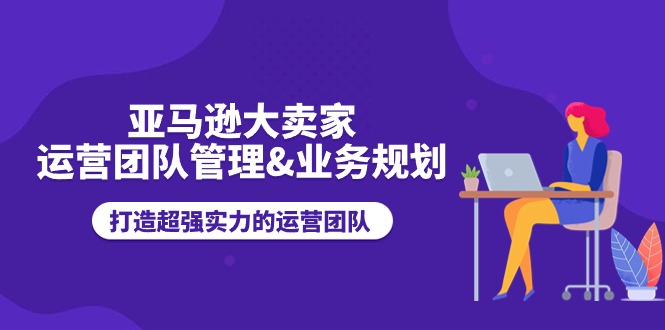 亚马逊大卖家-运营团队管理&业务规划，打造超强实力的运营团队_北创网