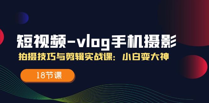 短视频-vlog手机摄影：拍摄技巧与剪辑实战课：小白变大神（18节课）_北创网