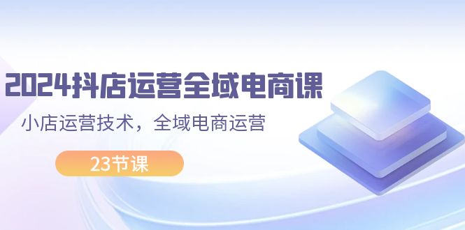 2024抖店运营-全域电商课，小店运营技术，全域电商运营（23节课）_北创网