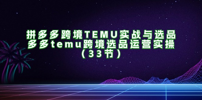 拼多多跨境TEMU实战与选品，多多temu跨境选品运营实操（33节）_北创网