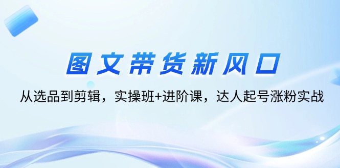 图文带货新风口：从选品到剪辑，实操班+进阶课，达人起号涨粉实战_北创网