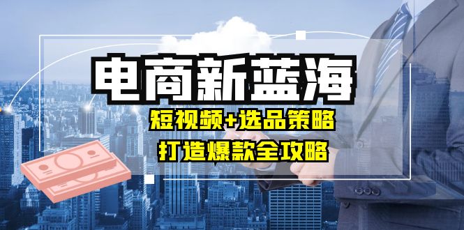 商家必看电商新蓝海：短视频+选品策略，打造爆款全攻略，月入10w+_北创网