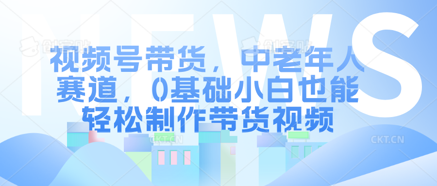 视频号带货，中老年人赛道，0基础小白也能轻松制作带货视频_北创网